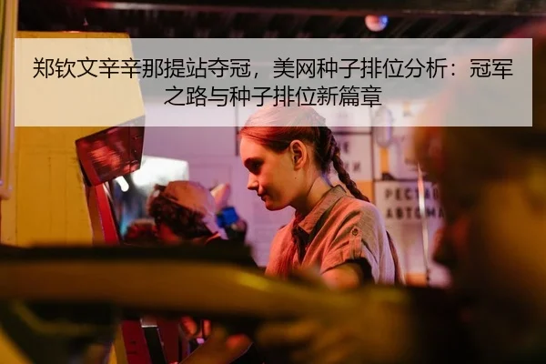 郑钦文辛辛那提站夺冠，美网种子排位分析：冠军之路与种子排位新篇章